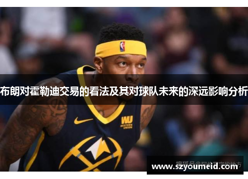 布朗对霍勒迪交易的看法及其对球队未来的深远影响分析